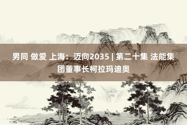 男同 做爱 上海：迈向2035 | 第二十集 法能集团董事长柯拉玛迪奥