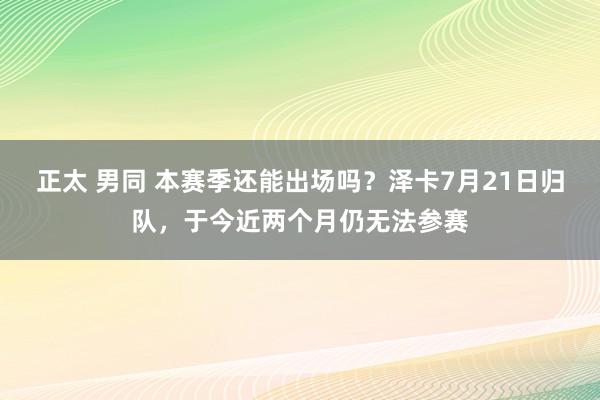 正太 男同 本赛季还能出场吗？泽卡7月21日归队，于今近两个月仍无法参赛