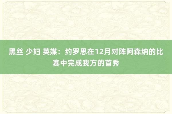 黑丝 少妇 英媒：约罗思在12月对阵阿森纳的比赛中完成我方的首秀