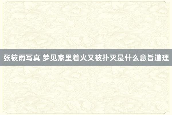 张筱雨写真 梦见家里着火又被扑灭是什么意旨道理