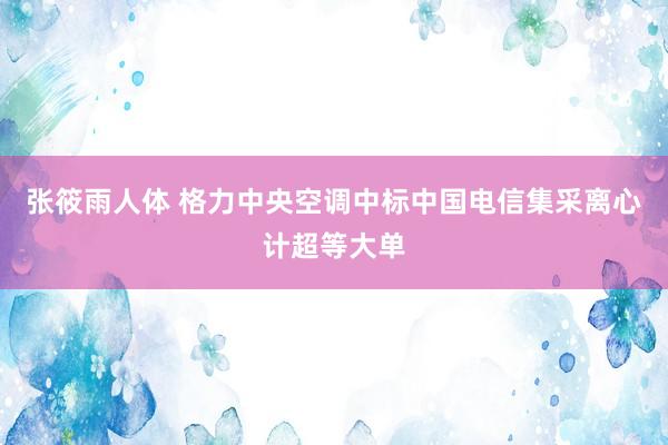 张筱雨人体 格力中央空调中标中国电信集采离心计超等大单