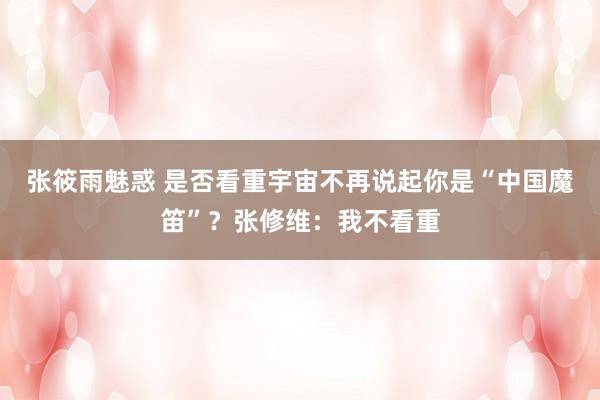 张筱雨魅惑 是否看重宇宙不再说起你是“中国魔笛”？张修维：我不看重