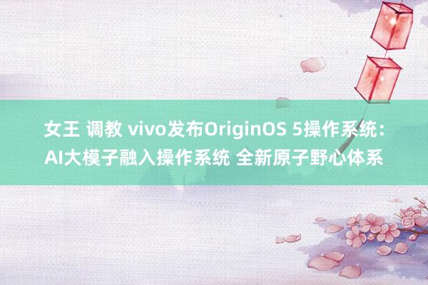 女王 调教 vivo发布OriginOS 5操作系统：AI大模子融入操作系统 全新原子野心体系