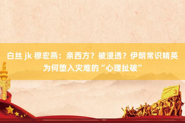 白丝 jk 穆宏燕：亲西方？被浸透？伊朗常识精英为何堕入灾难的“心理扯破”