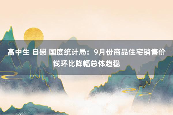 高中生 自慰 国度统计局：9月份商品住宅销售价钱环比降幅总体趋稳