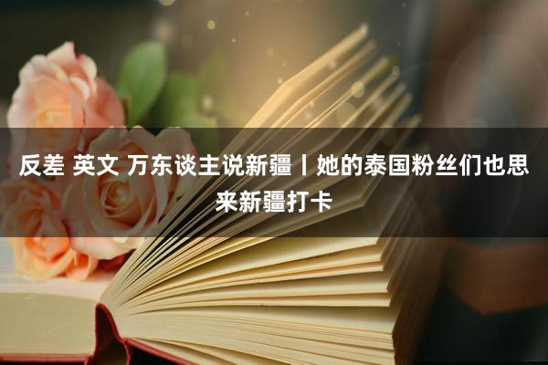 反差 英文 万东谈主说新疆丨她的泰国粉丝们也思来新疆打卡