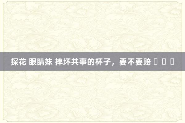 探花 眼睛妹 摔坏共事的杯子,要不要赔 
