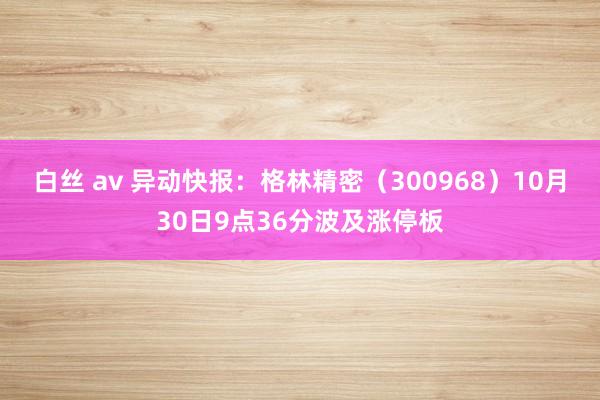 白丝 av 异动快报：格林精密（300968）10月30日9点36分波及涨停板