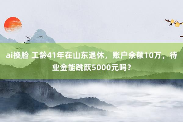 ai换脸 工龄41年在山东退休，账户余额10万，待业金能跳跃5000元吗？