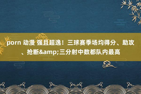 porn 动漫 强且超逸！三球赛季场均得分、助攻、抢断&三分射中数都队内最高