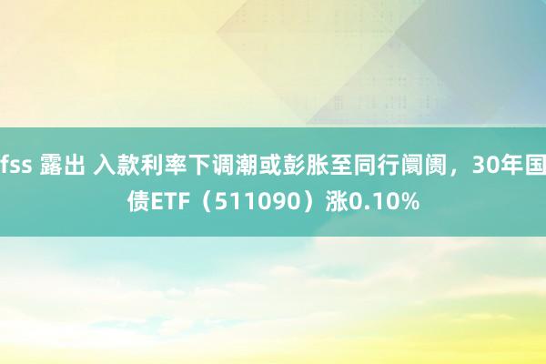 fss 露出 入款利率下调潮或彭胀至同行阛阓，30年国债ETF（511090）涨0.10%