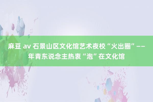 麻豆 av 石景山区文化馆艺术夜校“火出圈”——年青东说念主热衷“泡”在文化馆