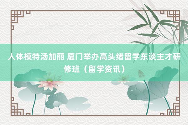 人体模特汤加丽 厦门举办高头绪留学东谈主才研修班（留学资讯）