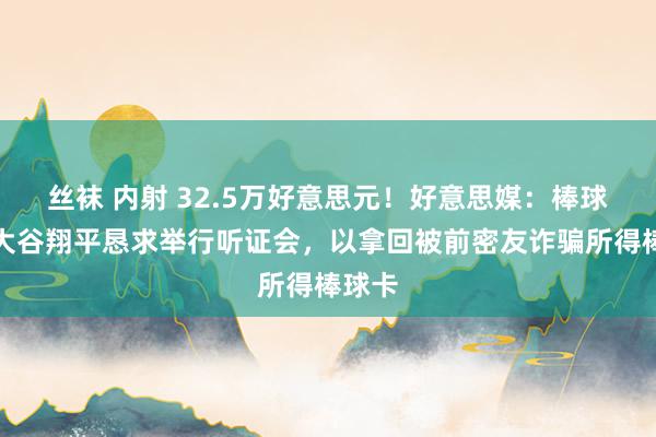 丝袜 内射 32.5万好意思元！好意思媒：棒球球星大谷翔平恳求举行听证会，以拿回被前密友诈骗所得棒球卡