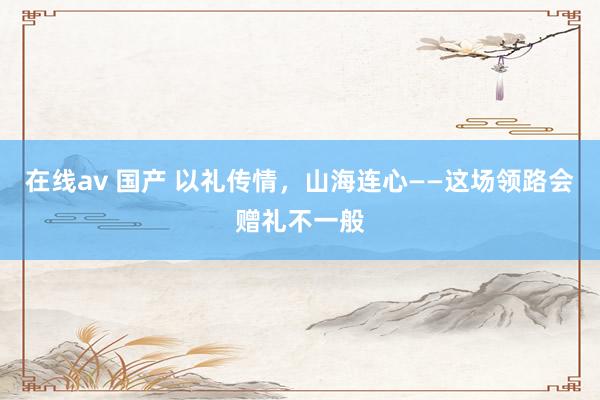 在线av 国产 以礼传情，山海连心——这场领路会赠礼不一般