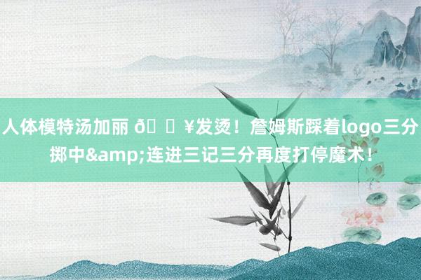 人体模特汤加丽 🔥发烫！詹姆斯踩着logo三分掷中&连进三记三分再度打停魔术！