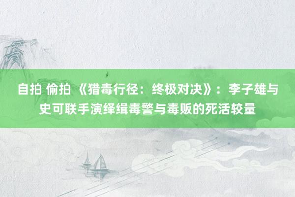 自拍 偷拍 《猎毒行径：终极对决》：李子雄与史可联手演绎缉毒警与毒贩的死活较量