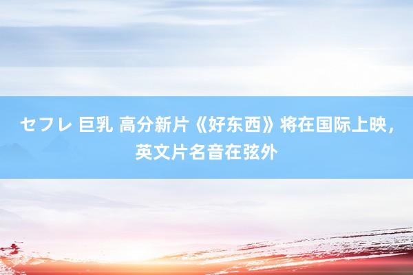 セフレ 巨乳 高分新片《好东西》将在国际上映，英文片名音在弦外