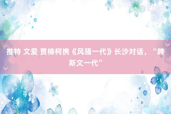 推特 文爱 贾樟柯携《风骚一代》长沙对话，“跨斯文一代”
