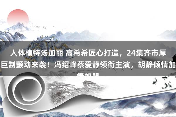 人体模特汤加丽 高希希匠心打造，24集齐市厚谊巨制颤动来袭！冯绍峰蔡爱静领衔主演，胡静倾情加盟