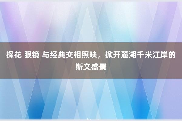 探花 眼镜 与经典交相照映，掀开麓湖千米江岸的斯文盛景