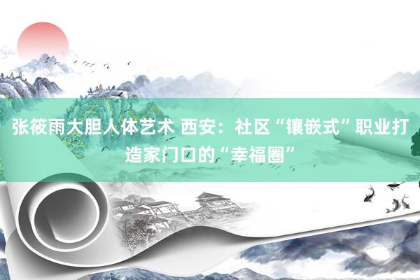 张筱雨大胆人体艺术 西安：社区“镶嵌式”职业打造家门口的“幸福圈”