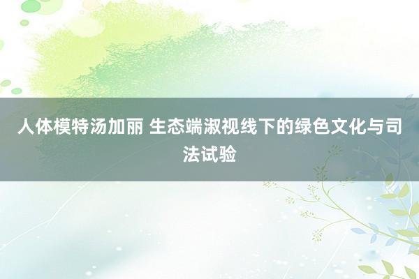 人体模特汤加丽 生态端淑视线下的绿色文化与司法试验