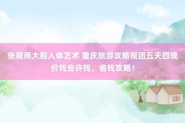 张筱雨大胆人体艺术 重庆旅游攻略报团五天四晚价钱些许钱，省钱攻略！
