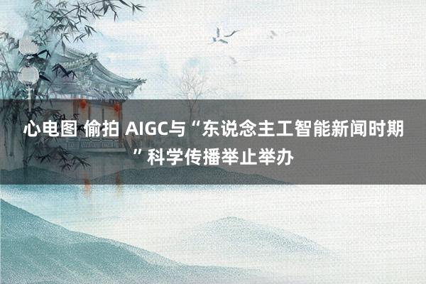 心电图 偷拍 AIGC与“东说念主工智能新闻时期”科学传播举止举办