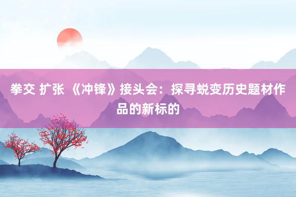 拳交 扩张 《冲锋》接头会：探寻蜕变历史题材作品的新标的