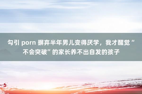 勾引 porn 摒弃半年男儿变得厌学，我才醒觉“不会突破”的家长养不出自发的孩子