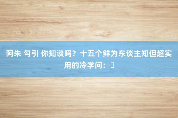 阿朱 勾引 你知谈吗？十五个鲜为东谈主知但超实用的冷学问：​