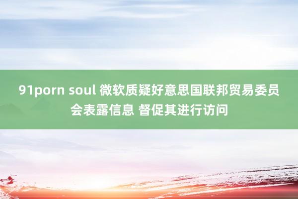 91porn soul 微软质疑好意思国联邦贸易委员会表露信息 督促其进行访问