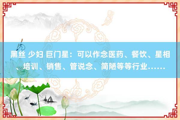 黑丝 少妇 巨门星：可以作念医药、餐饮、星相、培训、销售、管说念、简陋等等行业……