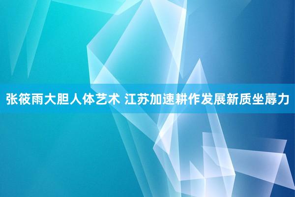 张筱雨大胆人体艺术 江苏加速耕作发展新质坐蓐力