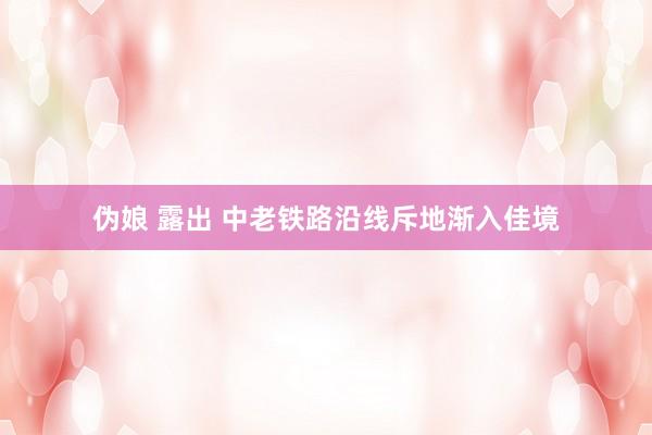 伪娘 露出 中老铁路沿线斥地渐入佳境