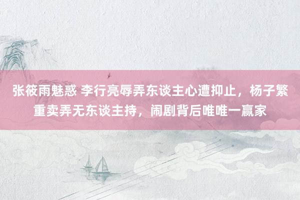 张筱雨魅惑 李行亮辱弄东谈主心遭抑止，杨子繁重卖弄无东谈主持，闹剧背后唯唯一赢家