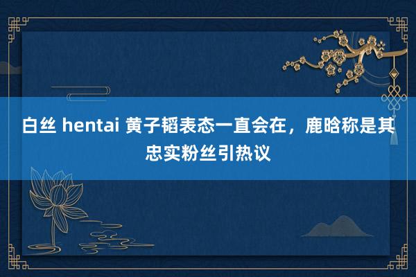 白丝 hentai 黄子韬表态一直会在，鹿晗称是其忠实粉丝引热议