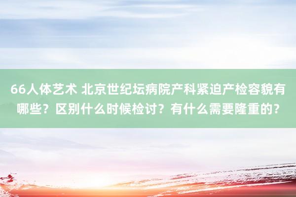 66人体艺术 北京世纪坛病院产科紧迫产检容貌有哪些？区别什么时候检讨？有什么需要隆重的？
