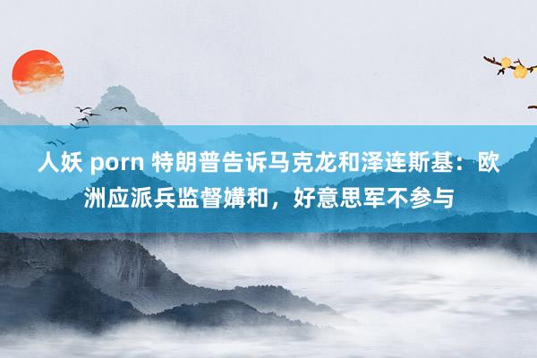 人妖 porn 特朗普告诉马克龙和泽连斯基：欧洲应派兵监督媾和，好意思军不参与