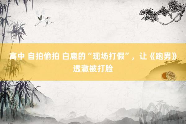 高中 自拍偷拍 白鹿的“现场打假”，让《跑男》透澈被打脸