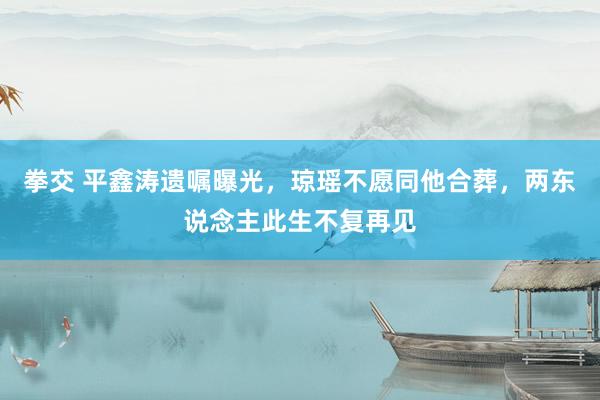 拳交 平鑫涛遗嘱曝光，琼瑶不愿同他合葬，两东说念主此生不复再见
