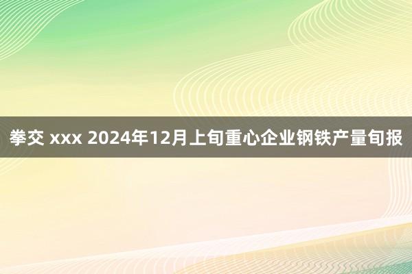 拳交 xxx 2024年12月上旬重心企业钢铁产量旬报
