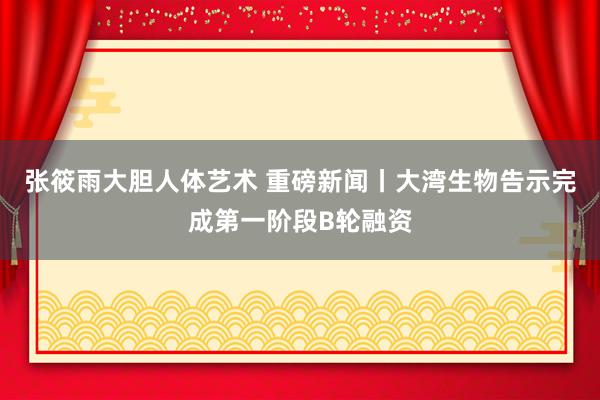 张筱雨大胆人体艺术 重磅新闻丨大湾生物告示完成第一阶段B轮融资