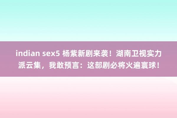indian sex5 杨紫新剧来袭！湖南卫视实力派云集，我敢预言：这部剧必将火遍寰球！