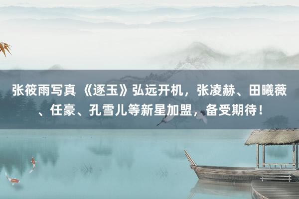 张筱雨写真 《逐玉》弘远开机，张凌赫、田曦薇、任豪、孔雪儿等新星加盟，备受期待！