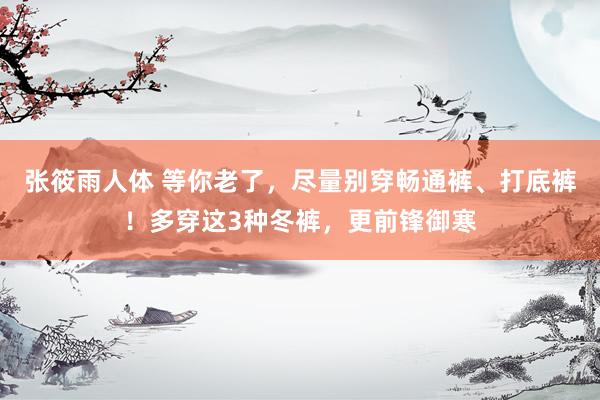 张筱雨人体 等你老了，尽量别穿畅通裤、打底裤！多穿这3种冬裤，更前锋御寒