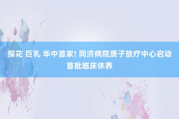 探花 巨乳 华中首家! 同济病院质子放疗中心启动首批临床休养