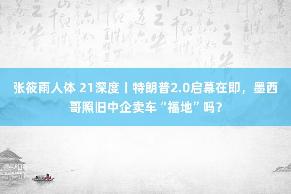 张筱雨人体 21深度丨特朗普2.0启幕在即，墨西哥照旧中企卖车“福地”吗？