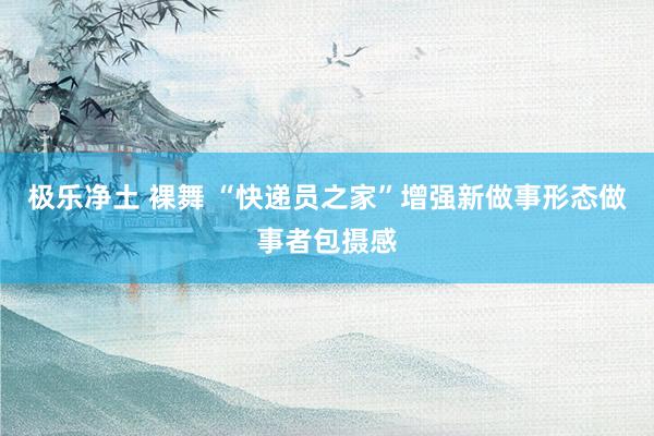 极乐净土 裸舞 “快递员之家”增强新做事形态做事者包摄感